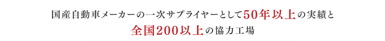国産自動車メーカーの一次サプライヤーとして50年以上の実績と全国200以上の協力工場