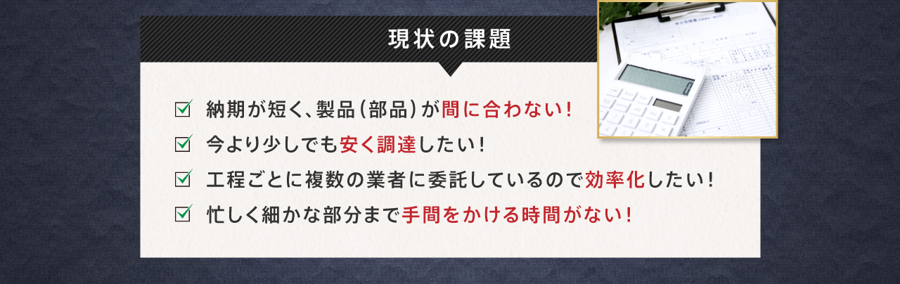 現状の課題 納期が短く、製品（部品）が間に合わない！ 今より少しでも安く調達したい！工程ごとに複数の業者に委託しているので効率化したい！忙しく細かな部分まで手間をかける時間がない！