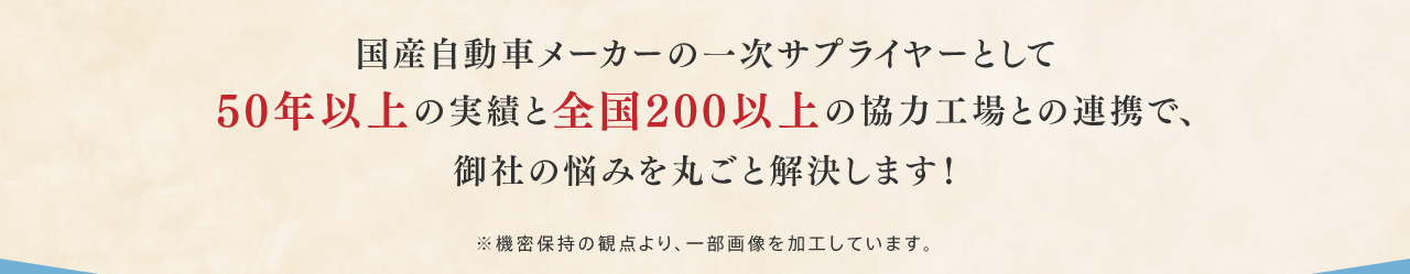 国産自動車メーカーの一次サプライヤーとして50年以上の実績と全国200以上の協力工場との連携で、御社の悩みを丸ごと解決します！※機密保持の観点より、一部画像を加工しています。