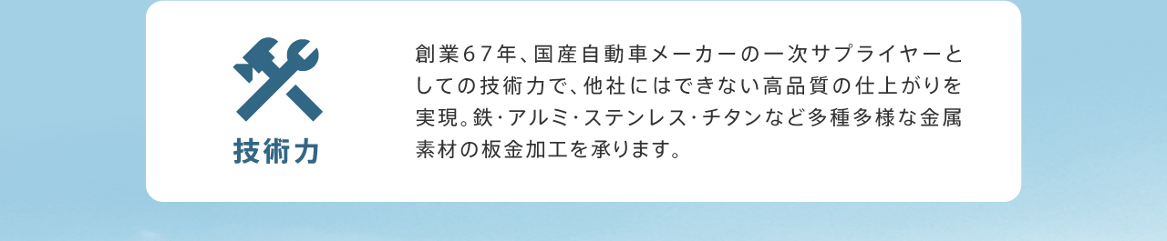 技術力 創業67年、国産自動車メーカーの一次サプライヤーとしての技術力で、他社にはできない高品質の仕上がりを実現。鉄・アルミ・ステンレス・チタンなど多種多様な金属素材の板金加工を承ります。