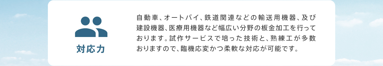 対応力 自動車、オートバイ、鉄道関連などの輸送用機器、及び建設機器、医療用機器など幅広い分野の板金加工を行っております。試作サービスで培った技術と、熟練工が多数おりますので、臨機応変かつ柔軟な対応が可能です。