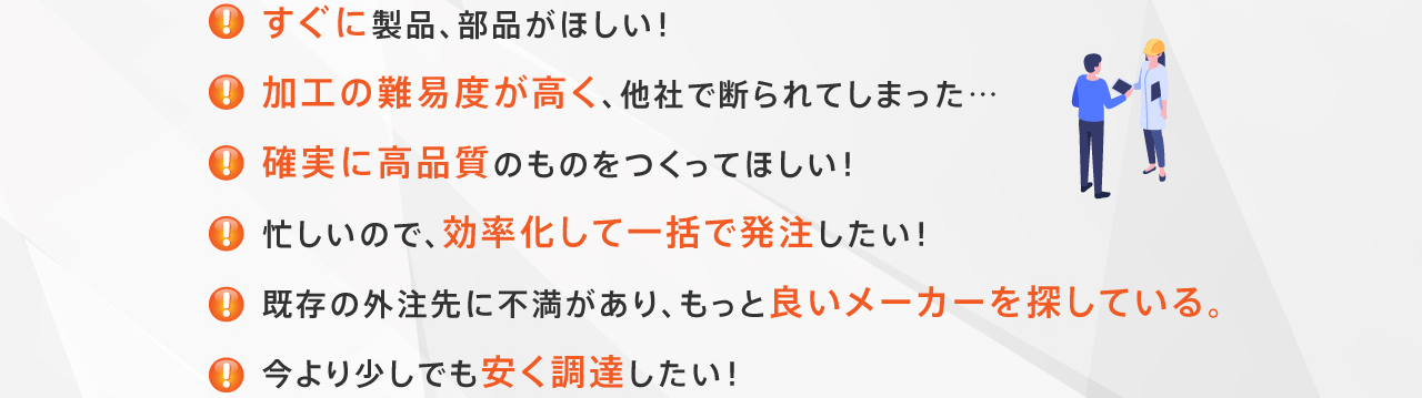 すぐに製品、部品がほしい！加工の難易度が高く、他社で断られてしまった…確実に高品質のものをつくってほしい！忙しいので、効率化して一括で発注したい！既存の外注先に不満があり、もっと良いメーカーを探している。今より少しでも安く調達したい！